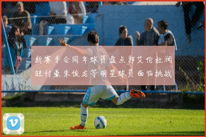 新赛季合同年球员盘点郭艾伦杜润旺付豪朱俊龙等明星球员面临挑战