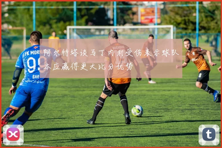 阿尔特塔谈马丁内利受伤表示球队本应赢得更大比分优势