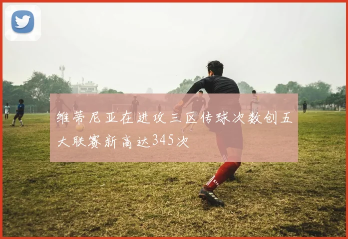 维蒂尼亚在进攻三区传球次数创五大联赛新高达345次