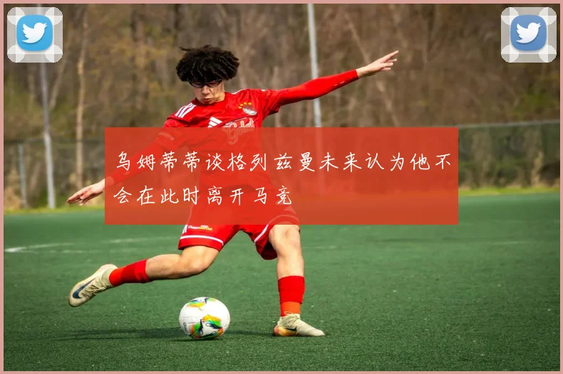 乌姆蒂蒂谈格列兹曼未来认为他不会在此时离开马竞