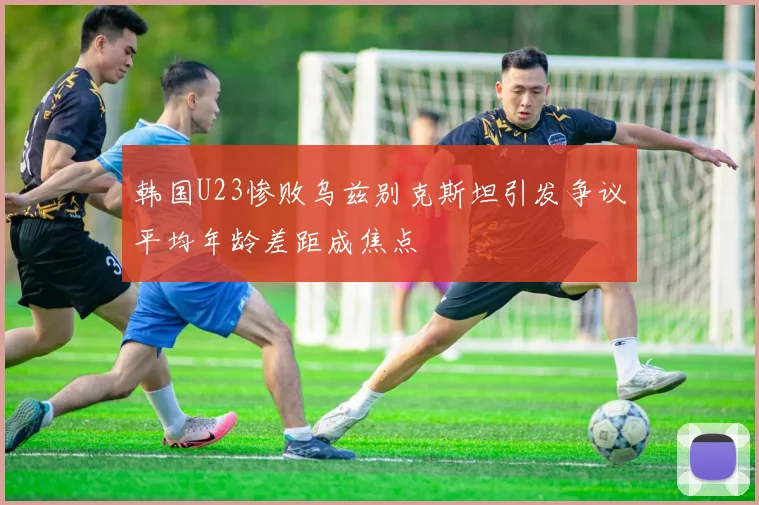 韩国U23惨败乌兹别克斯坦引发争议平均年龄差距成焦点