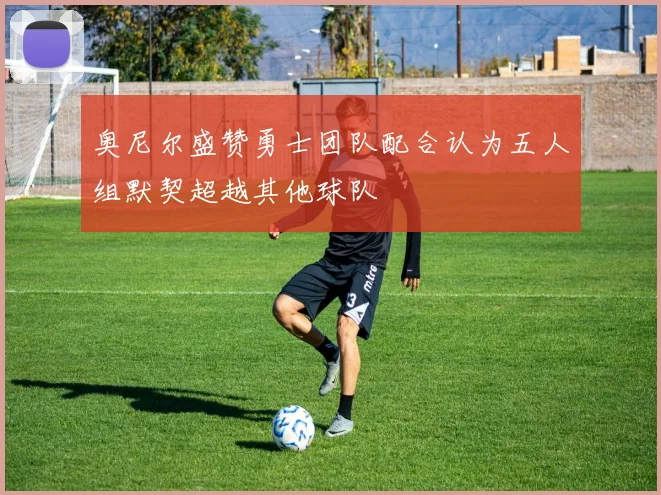 奥尼尔盛赞勇士团队配合认为五人组默契超越其他球队