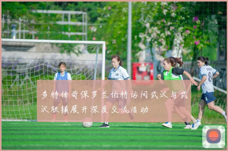 多特传奇保罗兰伯特访问武汉与武汉联镇展开深度交流活动