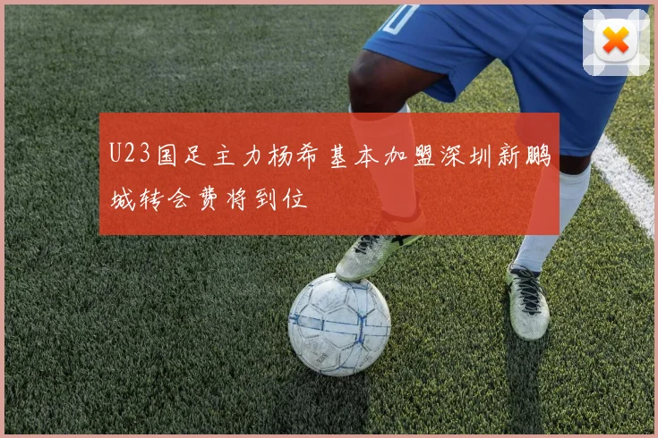 U23国足主力杨希基本加盟深圳新鹏城转会费将到位