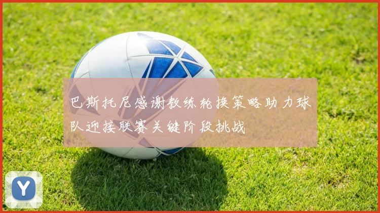 巴斯托尼感谢教练轮换策略助力球队迎接联赛关键阶段挑战
