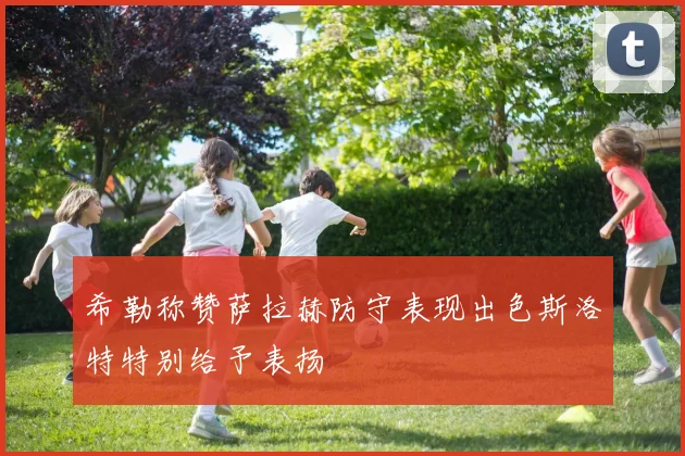 希勒称赞萨拉赫防守表现出色斯洛特特别给予表扬