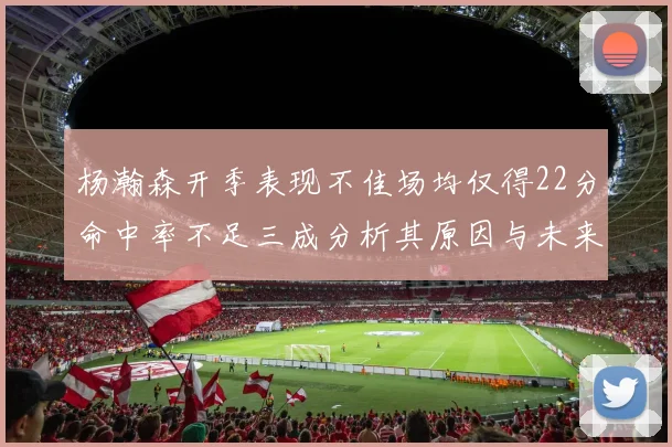 杨瀚森开季表现不佳场均仅得22分命中率不足三成分析其原因与未来发展潜力