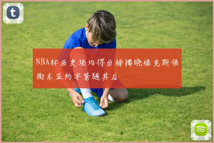 NBA杯历史场均得分榜揭晓福克斯领衔东亚约字紧随其后