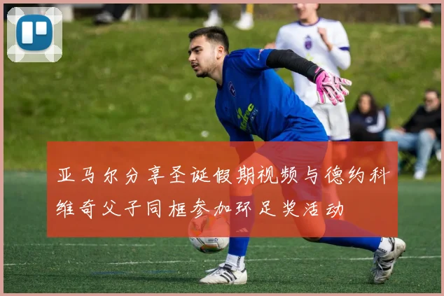 亚马尔分享圣诞假期视频与德约科维奇父子同框参加环足奖活动