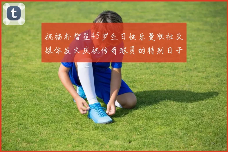 祝福朴智星45岁生日快乐曼联社交媒体发文庆祝传奇球员的特别日子