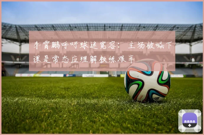 李霄鹏呼吁球迷宽容：主场被喊下课是常态应理解教练艰辛