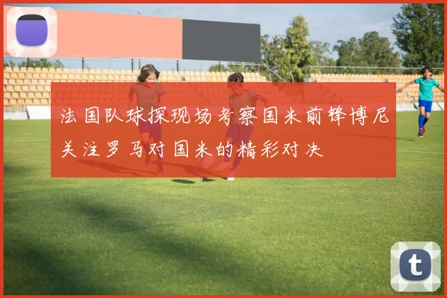 法国队球探现场考察国米前锋博尼关注罗马对国米的精彩对决