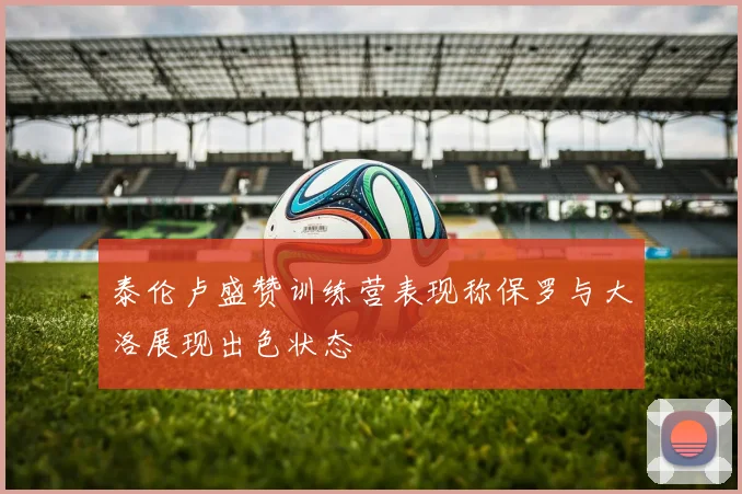 泰伦卢盛赞训练营表现称保罗与大洛展现出色状态