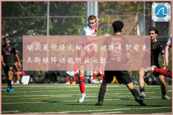 湖人展现强大韧性詹姆斯东契奇里夫斯缺阵仍能斩获七胜