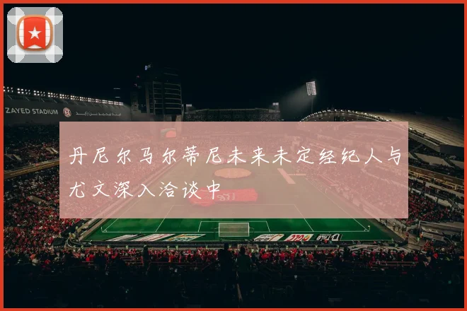 丹尼尔马尔蒂尼未来未定经纪人与尤文深入洽谈中