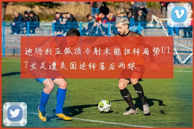 迪玛利亚弧顶冷射未能扭转局势U17女足遭美国逆转落后两球