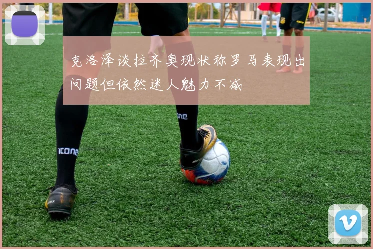 克洛泽谈拉齐奥现状称罗马表现出问题但依然迷人魅力不减