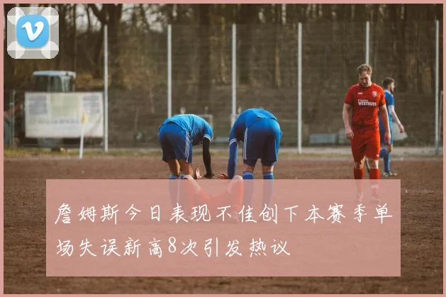詹姆斯今日表现不佳创下本赛季单场失误新高8次引发热议