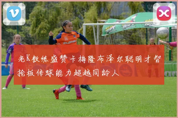 老K教练盛赞卡梅隆布泽尔聪明才智抢板传球能力超越同龄人