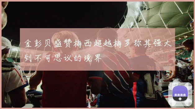 金彭贝盛赞梅西超越梅罗称其强大到不可思议的境界