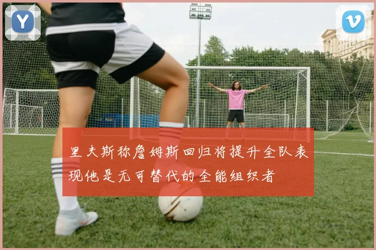 里夫斯称詹姆斯回归将提升全队表现他是无可替代的全能组织者