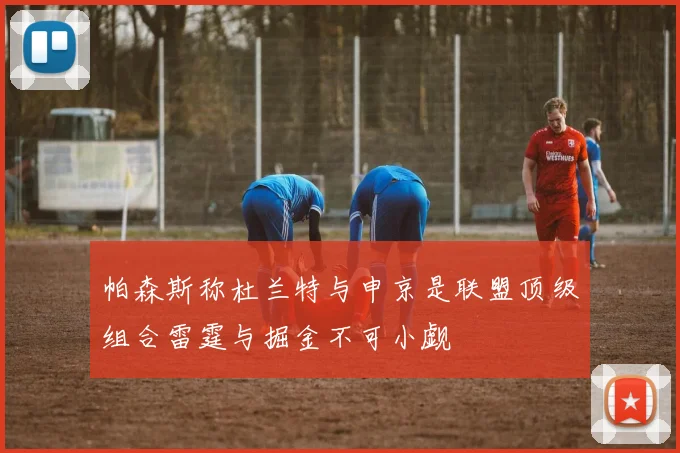 帕森斯称杜兰特与申京是联盟顶级组合雷霆与掘金不可小觑