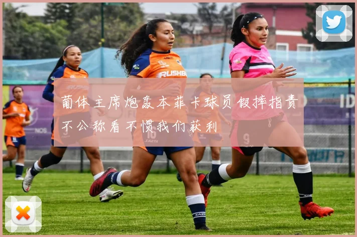葡体主席炮轰本菲卡球员假摔指责不公称看不惯我们获利