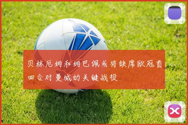 贝林厄姆和姆巴佩或将缺席欧冠首回合对曼城的关键战役