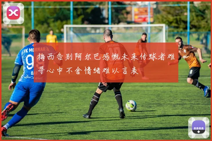 梅西告别阿尔巴感慨未来传球者难寻心中不舍情绪难以言表