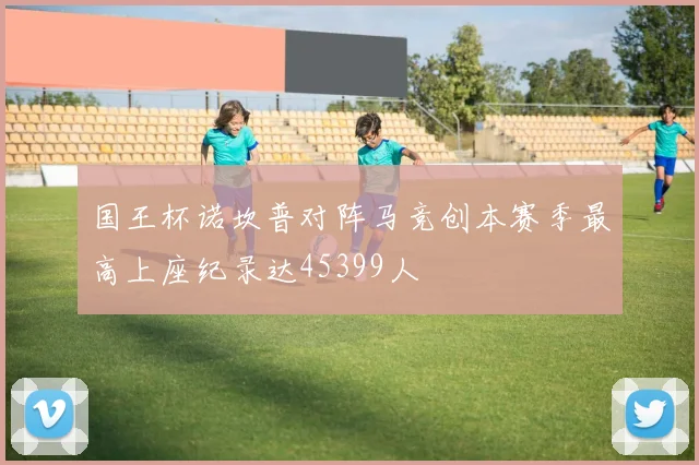 国王杯诺坎普对阵马竞创本赛季最高上座纪录达45399人