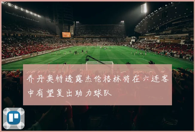 乔丹奥特透露杰伦格林将在六连客中有望复出助力球队