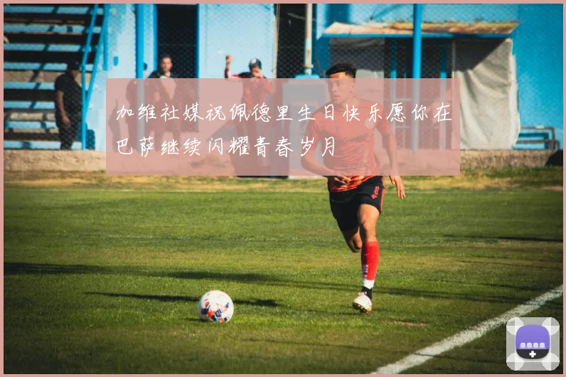 加维社媒祝佩德里生日快乐愿你在巴萨继续闪耀青春岁月